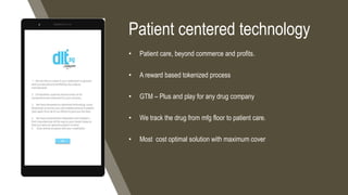 Patient centered technology
• Patient care, beyond commerce and profits.
• A reward based tokenized process
• GTM – Plus and play for any drug company
• We track the drug from mfg floor to patient care.
• Most cost optimal solution with maximum cover
 