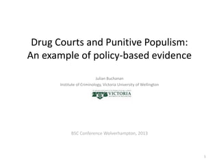 Drug Courts and Punitive Populism:
An example of policy-based evidence
Julian Buchanan
Institute of Criminology, Victoria University of Wellington
BSC Conference Wolverhampton, 2013
1
 