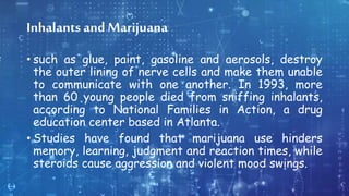 Inhalants and Marijuana
• such as glue, paint, gasoline and aerosols, destroy
the outer lining of nerve cells and make them unable
to communicate with one another. In 1993, more
than 60 young people died from sniffing inhalants,
according to National Families in Action, a drug
education center based in Atlanta.
• Studies have found that marijuana use hinders
memory, learning, judgment and reaction times, while
steroids cause aggression and violent mood swings.
 