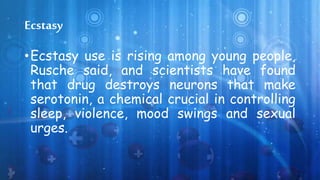 Ecstasy
•Ecstasy use is rising among young people,
Rusche said, and scientists have found
that drug destroys neurons that make
serotonin, a chemical crucial in controlling
sleep, violence, mood swings and sexual
urges.
 