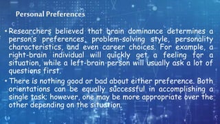 Personal Preferences
• Researchers believed that brain dominance determines a
person’s preferences, problem-solving style, personality
characteristics, and even career choices. For example, a
right-brain individual will quickly get a feeling for a
situation, while a left-brain person will usually ask a lot of
questions first.
• There is nothing good or bad about either preference. Both
orientations can be equally successful in accomplishing a
single task; however, one may be more appropriate over the
other depending on the situation.
 