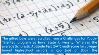 The gifted boys were recruited from a Challenges for Youth-
Talented program at Iowa State University. Whereas the
average Scholastic Aptitude Test (SAT) math score for college-
bound high-school seniors is 500 (out of 800), the
 