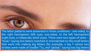The letter patterns were presented in three conditions - one-sided, to
the right hemisphere (left eye); one-sided, to the left hemisphere
(right eye); or bilaterally (both eyes). There were two types of tasks --
"local," saying two letters matched or mismatched on the small letters
that went into making big letters (for example, a big T whose two
strokes were made of smaller T's), and "global," saying two big letters
 