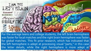 For the average teens and college students, the left brain hemisphere
was faster for local matches and the right brain hemisphere was faster
for global matches. This fit prior research, which has indicated that
the left hemisphere is adept at processing visual "parts," in this case
the letter details, while the right hemisphere is more adept at
 
