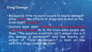 Drug Damage
• Because so little recovery occurs to brains damaged
after age 3, the effects of drugs and alcohol on the
brain might be lasting.
• Doctors know what inhalants, steroids, marijuana,
cocaine and alcohol do to the brain when people use
them. "The question scientists can't answer now is if
the damage is permanent," said Sue Rusche, co-
author of "False Messengers," a book on how
addictive drugs change the brain
 