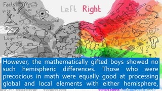 However, the mathematically gifted boys showed no
such hemispheric differences. Those who were
precocious in math were equally good at processing
global and local elements with either hemisphere,
 