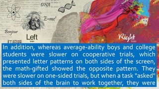 In addition, whereas average-ability boys and college
students were slower on cooperative trials, which
presented letter patterns on both sides of the screen,
the math-gifted showed the opposite pattern. They
were slower on one-sided trials, but when a task "asked"
both sides of the brain to work together, they were
 