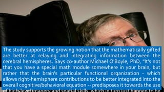 The study supports the growing notion that the mathematically gifted
are better at relaying and integrating information between the
cerebral hemispheres. Says co-author Michael O'Boyle, PhD, "It's not
that you have a special math module somewhere in your brain, but
rather that the brain's particular functional organization - which
allows right-hemisphere contributions to be better integrated into the
overall cognitive/behavioral equation -- predisposes it towards the use
 