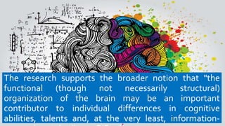 The research supports the broader notion that "the
functional (though not necessarily structural)
organization of the brain may be an important
contributor to individual differences in cognitive
abilities, talents and, at the very least, information-
 
