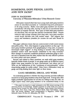 HOMEBOYS, DOPE FIENDS, LEGITS,
AND NEW JACKS*
JOHN M. HAGEDORN
University of Wisconsin-Milwaukee Urban Research Center
Milwaukee research finds that most young male adult gang members
cannot be described accurately as “committed long-term participants”
in the drug economy. Rather, most adult gang members are involved
sporadically with drug sales, moving in and out of conventional labor
markets at irregular intervals. Four types of male adult gang members
are described; only one type has rejected conventional values. Despite
relatively high average earnings from drug sales, most gang members
would accept full-time jobs with modest wages. This suggests that
severe and mandatory penalties for cocaine use and sales should be
ended.
This paper addresses issues that are controversial in both social science
and public policy. First, what happens to gang members as they age? Do
most gang members graduate from gangbanging to drug sales, as popular
stereotypes might suggest? Is drug dealing so lucrative that adult gang
members eschew work and become committed to the drug economy?
Have changes in economic conditions produced underclass gangs so deviant and so detached from the labor market that the only effective policies
are more police and more prisons?
Second, and related to these questions, are male adult gang members
basically similar kinds of people, or are gangs made up of different types?
Might some gang members be more conventional, and others less so?
What are the implications of this “continuum of conventionality” within
drug-dealing gangs for public policy? Data from a Milwaukee study on
gangs and drug dealing shed some light on these issues.

GANG MEMBERS, DRUGS, AND WORK
An underlying question is whether the drug economy provides sufficient
incentives to keep gang members away from legal work. If drug sales offer
highly profitable opportunities for all who are willing to take the risks, we
might expect many adult gang members to be committed firmly to the

* ”his paper was based on a paper presented at the 44th annual meetings of the
American Society of Criminology. Helpful comments on earlier drafts were made by
Manuel Chavez, Lavelle Cox, Mary Devitt, Jeff Fagan, Ansley Hamid, Clint Holloway,
Joan Moore, Steve Percy, Jorge Silva, Edward Smith, Claire Sterk-Elifson, Angelo
Vega, and Jerome Wonders. Send correspondence to Hagedorn, UWM Urban
Research Center, PO Box 413, Milwaukee, WI 53201.
CRIMINOLOGY VOLUME NUMBER 1994
32
2

197

 