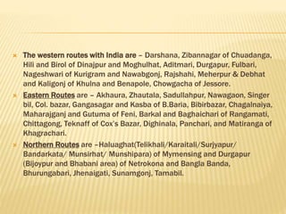  The western routes with India are – Darshana, Zibannagar of Chuadanga,
Hili and Birol of Dinajpur and Moghulhat, Aditmari, Durgapur, Fulbari,
Nageshwari of Kurigram and Nawabgonj, Rajshahi, Meherpur & Debhat
and Kaligonj of Khulna and Benapole, Chowgacha of Jessore.
 Eastern Routes are – Akhaura, Zhautala, Sadullahpur, Nawagaon, Singer
bil, Col. bazar, Gangasagar and Kasba of B.Baria, Bibirbazar, Chagalnaiya,
Maharajganj and Gutuma of Feni, Barkal and Baghaichari of Rangamati,
Chittagong, Teknaff of Cox’s Bazar, Dighinala, Panchari, and Matiranga of
Khagrachari.
 Northern Routes are –Haluaghat(Telikhali/Karaitali/Surjyapur/
Bandarkata/ Munsirhat/ Munshipara) of Mymensing and Durgapur
(Bijoypur and Bhabani area) of Netrokona and Bangla Banda,
Bhurungabari, Jhenaigati, Sunamgonj, Tamabil.
 