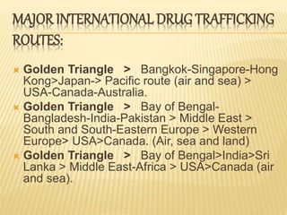 MAJOR INTERNATIONAL DRUG TRAFFICKING
ROUTES:
 Golden Triangle > Bangkok-Singapore-Hong
Kong>Japan-> Pacific route (air and sea) >
USA-Canada-Australia.
 Golden Triangle > Bay of Bengal-
Bangladesh-India-Pakistan > Middle East >
South and South-Eastern Europe > Western
Europe> USA>Canada. (Air, sea and land)
 Golden Triangle > Bay of Bengal>India>Sri
Lanka > Middle East-Africa > USA>Canada (air
and sea).
 