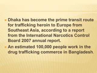 Dhaka has become the prime transit route
for trafficking heroin to Europe from
Southeast Asia, according to a report
from the International Narcotics Control
Board 2007 annual report.
 An estimated 100,000 people work in the
drug trafficking commerce in Bangladesh.
 