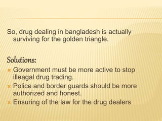 So, drug dealing in bangladesh is actually
surviving for the golden triangle.
Solutions:
 Government must be more active to stop
illeagal drug trading.
 Police and border guards should be more
authorized and honest.
 Ensuring of the law for the drug dealers
 