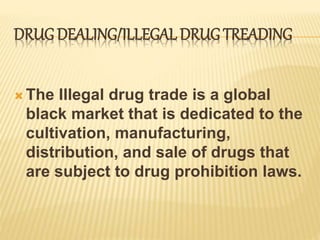DRUGDEALING/ILLEGAL DRUG TREADING
 The Illegal drug trade is a global
black market that is dedicated to the
cultivation, manufacturing,
distribution, and sale of drugs that
are subject to drug prohibition laws.
 