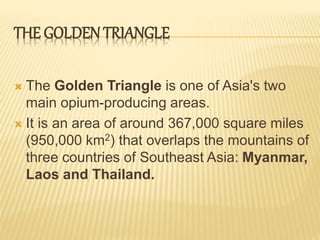THE GOLDEN TRIANGLE
 The Golden Triangle is one of Asia's two
main opium-producing areas.
 It is an area of around 367,000 square miles
(950,000 km2) that overlaps the mountains of
three countries of Southeast Asia: Myanmar,
Laos and Thailand.
 
