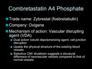 Combretastatin A4 Phosphate Trade name: Zybrestat (fosbretabulin) Company: Oxigene Mechanism of action: Vascular disrupting agent (VDA) Dual action: tubulin depolymerizing agent, cell junction disruption Upsets the physical structure of the existing blood vessels  Selective CNV shutdown suggests a structural difference of neovascular vessels compared to that of normal vessels  