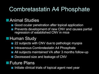Combretastatin A4 Phosphate Animal Studies  Good ocular penetration after topical application Prevents development of new CNV and causes partial regression of established CNV in mice Human Study 22 subjects with CNV due to pathologic myopia  Intravenous Combretastatin A4 Phosphate   All subjects maintained VA after 3 months follow-up Decreased size and leakage of CNV   Future Plans Initiate clinical trials of topical agent next year 