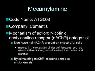 Mecamylamine Code Name: ATG003 Company: Comentis Mechanism of action: Nicotinic acetylcholine receptor (nAChR) antagonist Non-neuronal nAChR present on endothelial cells Involved in the regulation of vital cell functions, such as mitosis, differentiation, cell-cell contact, locomotion, and migration   By stimulating nAChR, nicotine promotes angiogenesis  
