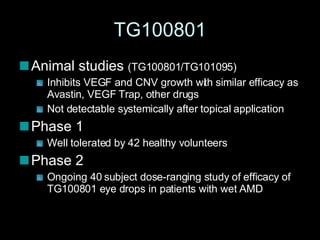 TG100801 Animal studies  (TG100801/TG101095) Inhibits VEGF and CNV growth with similar efficacy as Avastin, VEGF Trap, other drugs Not detectable systemically after topical application Phase 1 Well tolerated by 42 healthy volunteers Phase 2 Ongoing 40 subject dose-ranging study of efficacy of TG100801 eye drops in patients with wet AMD 