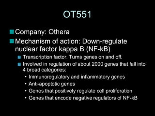 OT551 Company: Othera Mechanism of action: Down-regulate nuclear factor kappa B (NF-kB)  Transcription factor. Turns genes on and off.  Involved in regulation of about 2000 genes that fall into 4 broad categories: Immunoregulatory and inflammatory genes Anti-apoptotic genes Genes that positively regulate cell proliferation Genes that encode negative regulators of NF-kB  