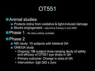 OT551 Animal studies Protects retina from oxidative & light-induced damage Blocks angiogenesis  - adjunctive therapy in wet AMD Phase 1  - No data publicly available Phase 2 NEI study: 10 subjects with bilateral GA OMEGA study Ongoing 198 subject dose-ranging study of safety and efficacy of OT551 eye drops in GA Primary outcome: Change in area of GA Intervention: 2gtt QID x 2yrs 