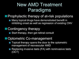 New AMD Treatment Paradigms Prophylactic therapy of at-risk populations  Many topical drugs have demonstrated benefit in inhibiting onset as well as regression of existing CNV Contingency therapy Start therapy, then get retinal consult  Optometric Co-management Topical therapy opens the door to the optometric management of neovascular AMD Replacing invasive tests (FA) with noninvasive tests (OCT) 