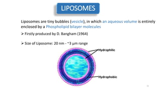LIPOSOMES
Liposomes are tiny bubbles (vesicle), in which an aqueous volume is entirely
enclosed by a Phospholipid bilayer molecules
Firstly produced by D. Bangham (1964)
Size of Liposome: 20 nm - ~3 µm range
12
 