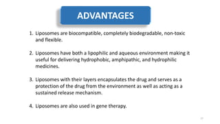 1. Liposomes are biocompatible, completely biodegradable, non-toxic
and flexible.
2. Liposomes have both a lipophilic and aqueous environment making it
useful for delivering hydrophobic, amphipathic, and hydrophilic
medicines.
3. Liposomes with their layers encapsulates the drug and serves as a
protection of the drug from the environment as well as acting as a
sustained release mechanism.
4. Liposomes are also used in gene therapy.
17
ADVANTAGES
 