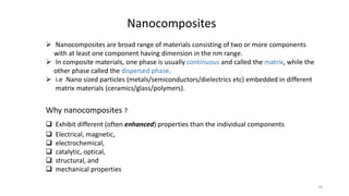  Nanocomposites are broad range of materials consisting of two or more components
with at least one component having dimension in the nm range.
 In composite materials, one phase is usually continuous and called the matrix, while the
other phase called the dispersed phase.
 i.e Nano sized particles (metals/semiconductors/dielectrics etc) embedded in different
matrix materials (ceramics/glass/polymers).
Why nanocomposites ?
 Exhibit different (often enhanced) properties than the individual components
 Electrical, magnetic,
 electrochemical,
 catalytic, optical,
 structural, and
 mechanical properties
Nanocomposites
29
 