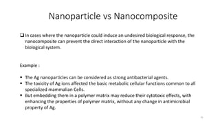 Nanoparticle vs Nanocomposite
In cases where the nanoparticle could induce an undesired biological response, the
nanocomposite can prevent the direct interaction of the nanoparticle with the
biological system.
Example :
 The Ag nanoparticles can be considered as strong antibacterial agents.
 The toxicity of Ag ions affected the basic metabolic cellular functions common to all
specialized mammalian Cells.
 But embedding them in a polymer matrix may reduce their cytotoxic effects, with
enhancing the properties of polymer matrix, without any change in antimicrobial
property of Ag.
31
 
