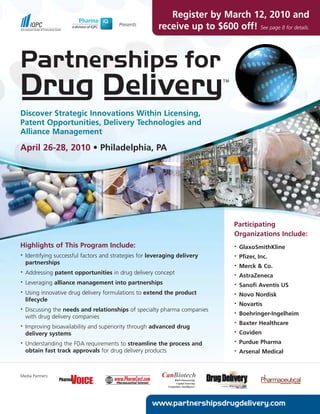 Register by March 12, 2010 and
                                         Presents
                                                         receive up to $600 off! See page 8 for details.




Discover Strategic Innovations Within Licensing,
Patent Opportunities, Delivery Technologies and
Alliance Management

April 26-28, 2010 • Philadelphia, PA




                                                                                Participating
                                                                                Organizations Include:
Highlights of This Program Include:                                             •   GlaxoSmithKline
•   Identifying successful factors and strategies for leveraging delivery       •   Pfizer, Inc.
    partnerships                                                                •   Merck & Co.
•   Addressing patent opportunities in drug delivery concept                    •   AstraZeneca
•   Leveraging alliance management into partnerships                            •   Sanofi Aventis US
•   Using innovative drug delivery formulations to extend the product           •   Novo Nordisk
    lifecycle
                                                                                •   Novartis
•   Discussing the needs and relationships of specialty pharma companies        •   Boehringer-Ingelheim
    with drug delivery companies
                                                                                •   Baxter Healthcare
•   Improving bioavailability and superiority through advanced drug
    delivery systems                                                            •   Coviden
•   Understanding the FDA requirements to streamline the process and            •   Purdue Pharma
    obtain fast track approvals for drug delivery products                      •   Arsenal Medical



Media Partners:




                                                      www.partnershipsdrugdelivery.com
 
