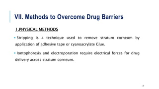 VII. Methods to Overcome Drug Barriers
1.PHYSICAL METHODS
 Stripping is a technique used to remove stratum corneum by
application of adhesive tape or cyanoacrylate Glue.
 Iontophoresis and electroporation require electrical forces for drug
delivery across stratum corneum.
20
 