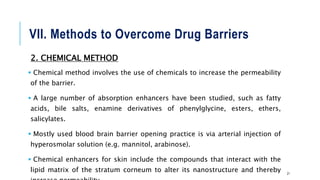 VII. Methods to Overcome Drug Barriers
2. CHEMICAL METHOD
 Chemical method involves the use of chemicals to increase the permeability
of the barrier.
 A large number of absorption enhancers have been studied, such as fatty
acids, bile salts, enamine derivatives of phenylglycine, esters, ethers,
salicylates.
 Mostly used blood brain barrier opening practice is via arterial injection of
hyperosmolar solution (e.g. mannitol, arabinose).
 Chemical enhancers for skin include the compounds that interact with the
lipid matrix of the stratum corneum to alter its nanostructure and thereby 21
 