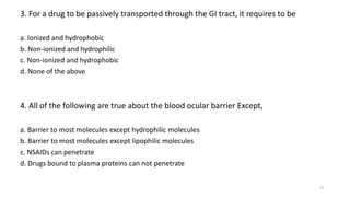 3. For a drug to be passively transported through the GI tract, it requires to be
a. Ionized and hydrophobic
b. Non-ionized and hydrophilic
c. Non-ionized and hydrophobic
d. None of the above
4. All of the following are true about the blood ocular barrier Except,
a. Barrier to most molecules except hydrophilic molecules
b. Barrier to most molecules except lipophilic molecules
c. NSAIDs can penetrate
d. Drugs bound to plasma proteins can not penetrate
29
 