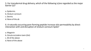 5. For transdermal drug delivery, which of the following is/are regarded as the major
barrier (s)?
a. Epidermis
b. Stratum corneum
c. Dermis
d. None of the ab
6. A naturally occurring pore-forming peptide increase skin permeability by direct
interaction with and disruption of stratum corneum lipids?
a. Magainin
b. Zonula occludens toxin (Zot)
c. All of the above
d. None of the above
30
 