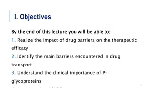 I. Objectives
By the end of this lecture you will be able to:
1. Realize the impact of drug barriers on the therapeutic
efficacy
2. Identify the main barriers encountered in drug
transport
3. Understand the clinical importance of P-
glycoproteins
4
 