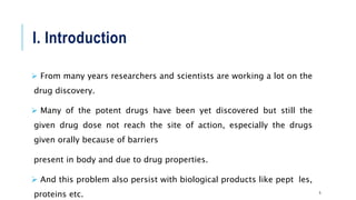 I. Introduction
 From many years researchers and scientists are working a lot on the
drug discovery.
 Many of the potent drugs have been yet discovered but still the
given drug dose not reach the site of action, especially the drugs
given orally because of barriers
present in body and due to drug properties.
 And this problem also persist with biological products like peptides,
proteins etc. 5
 