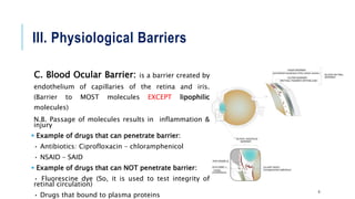 III. Physiological Barriers
C. Blood Ocular Barrier: is a barrier created by
endothelium of capillaries of the retina and iris.
(Barrier to MOST molecules EXCEPT lipophilic
molecules)
N.B. Passage of molecules results in inflammation &
injury
 Example of drugs that can penetrate barrier:
• Antibiotics: Ciprofloxacin – chloramphenicol
• NSAID – SAID
 Example of drugs that can NOT penetrate barrier:
• Fluorescine dye (So, it is used to test integrity of
retinal circulation)
• Drugs that bound to plasma proteins
9
 