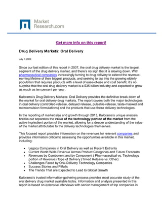 Get more info on this report!

Drug Delivery Markets: Oral Delivery

July 1, 2009


Since our last edition of this report in 2007, the oral drug delivery market is the largest
segment of the drug delivery market, and there’s no sign that it is slowing down. With
pharmaceutical companies increasingly turning to drug delivery to extend the revenue-
earning lifetime of their biggest products, and seeking to tap into the growing elderly
population that requires products with a level of ease-of-use and cost benefit, it’s no
surprise that the oral drug delivery market is a $35 billion industry and expected to grow
as much as ten percent per year.

Kalorama’s Drug Delivery Markets: Oral Delivery provides the definitive break down of
the market for oral delivery drug markets. The report covers both the major technologies
in oral delivery (controlled-release, delayed release, pulsatile-release, taste-masked and
microemulsion formulations) and the products that use these delivery technologies.

In the reporting of market size and growth through 2013, Kalorama’s unique analysis
breaks out separates the value of the technology portion of the market from the
active ingriedient portion of the market, allowing for a deeper understanding of the value
of the market attributable to the delivery technologies themselves.

This focused report provides information on the revenues for relevant companies and
provides information critical to assessing the opportunities available in this market,
including:

         Legacy Companies in Oral Delivery as well as Recent Entrants
         Current World Wide Revenue Across Product Categories and Future Forecasts
         Revenues by Combonent and by Component ( Pharmaceutical vs. Technology
         portion of Revenue) Type of Delivery (Timed Release vs. Other)
         Challenges Faced by Oral-Delivery Technology Companies
         Success Stories and Pitfalls
         The Trends That are Expected to Lead to Global Growth

Kalorama’s trusted information-gathering process provides most accurate study of the
oral delivery drug market available today. Information and analysis presented in this
report is based on extensive interviews with senior management of top companies in
 