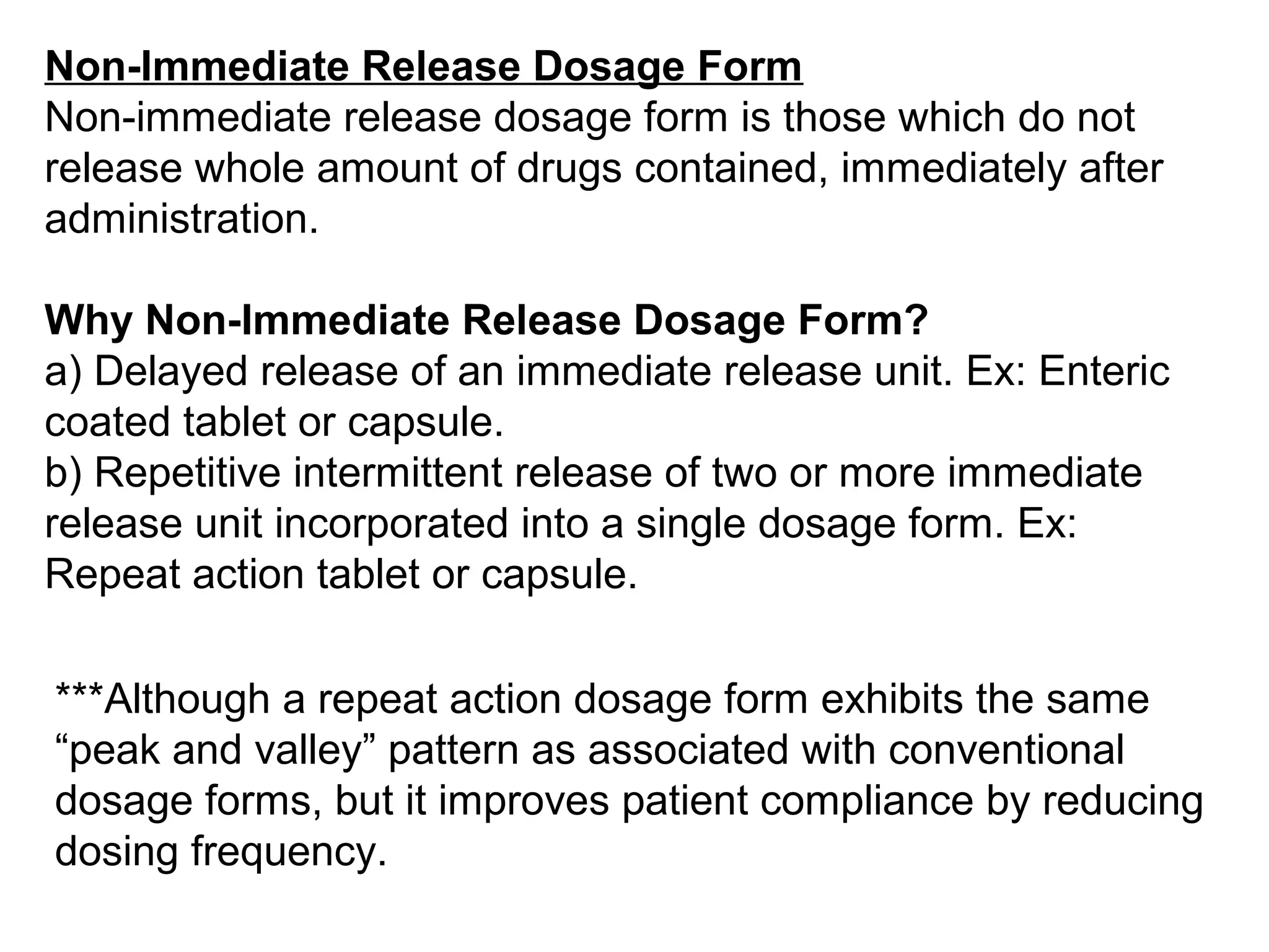 Non-Immediate Release Dosage Form
Non-immediate release dosage form is those which do not
release whole amount of drugs contained, immediately after
administration.
Why Non-Immediate Release Dosage Form?
a) Delayed release of an immediate release unit. Ex: Enteric
coated tablet or capsule.
b) Repetitive intermittent release of two or more immediate
release unit incorporated into a single dosage form. Ex:
Repeat action tablet or capsule.
***Although a repeat action dosage form exhibits the same
“peak and valley” pattern as associated with conventional
dosage forms, but it improves patient compliance by reducing
dosing frequency.