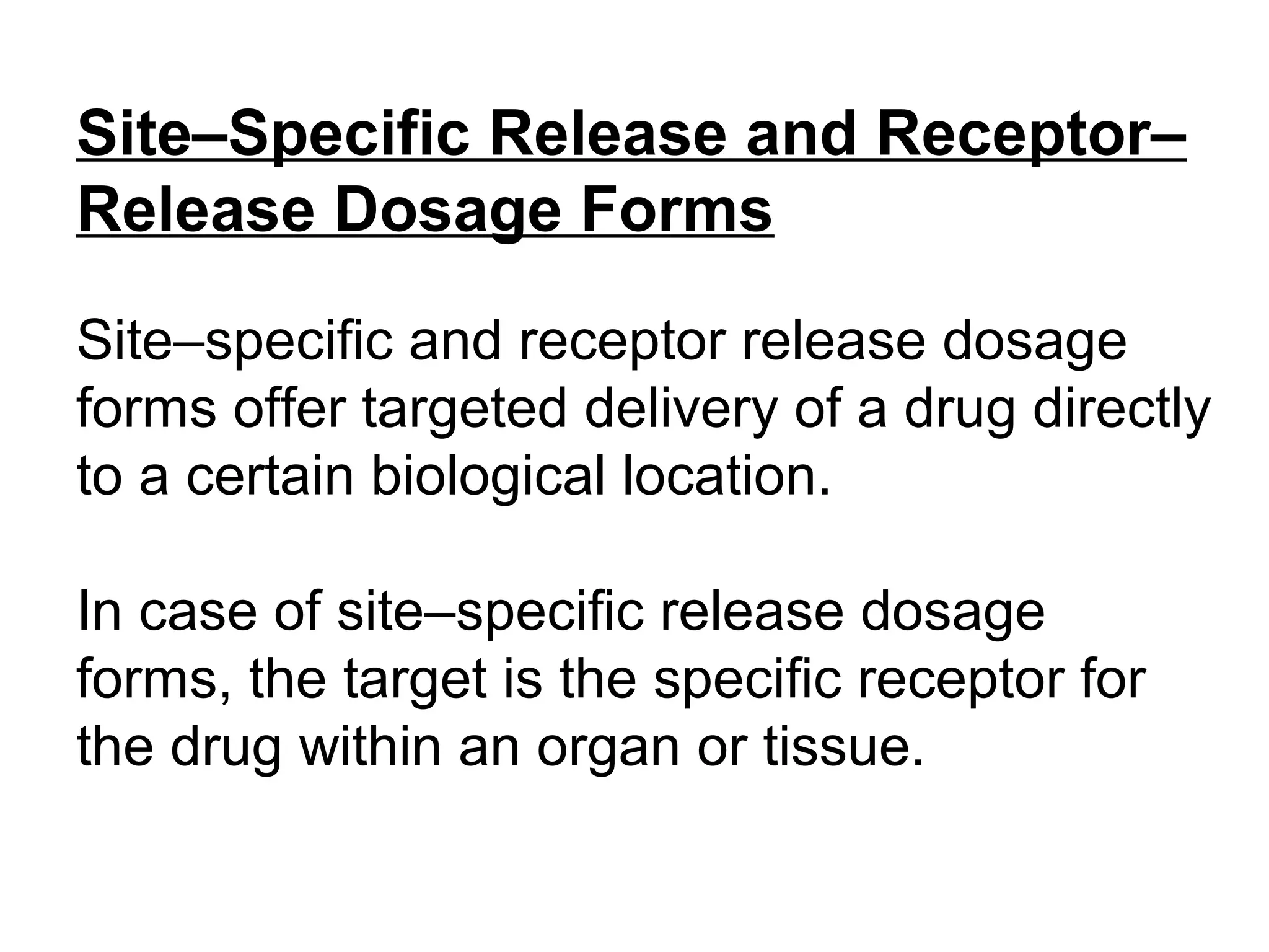 Site–Specific Release and Receptor–
Release Dosage Forms
Site–specific and receptor release dosage
forms offer targeted delivery of a drug directly
to a certain biological location.
In case of site–specific release dosage
forms, the target is the specific receptor for
the drug within an organ or tissue.
