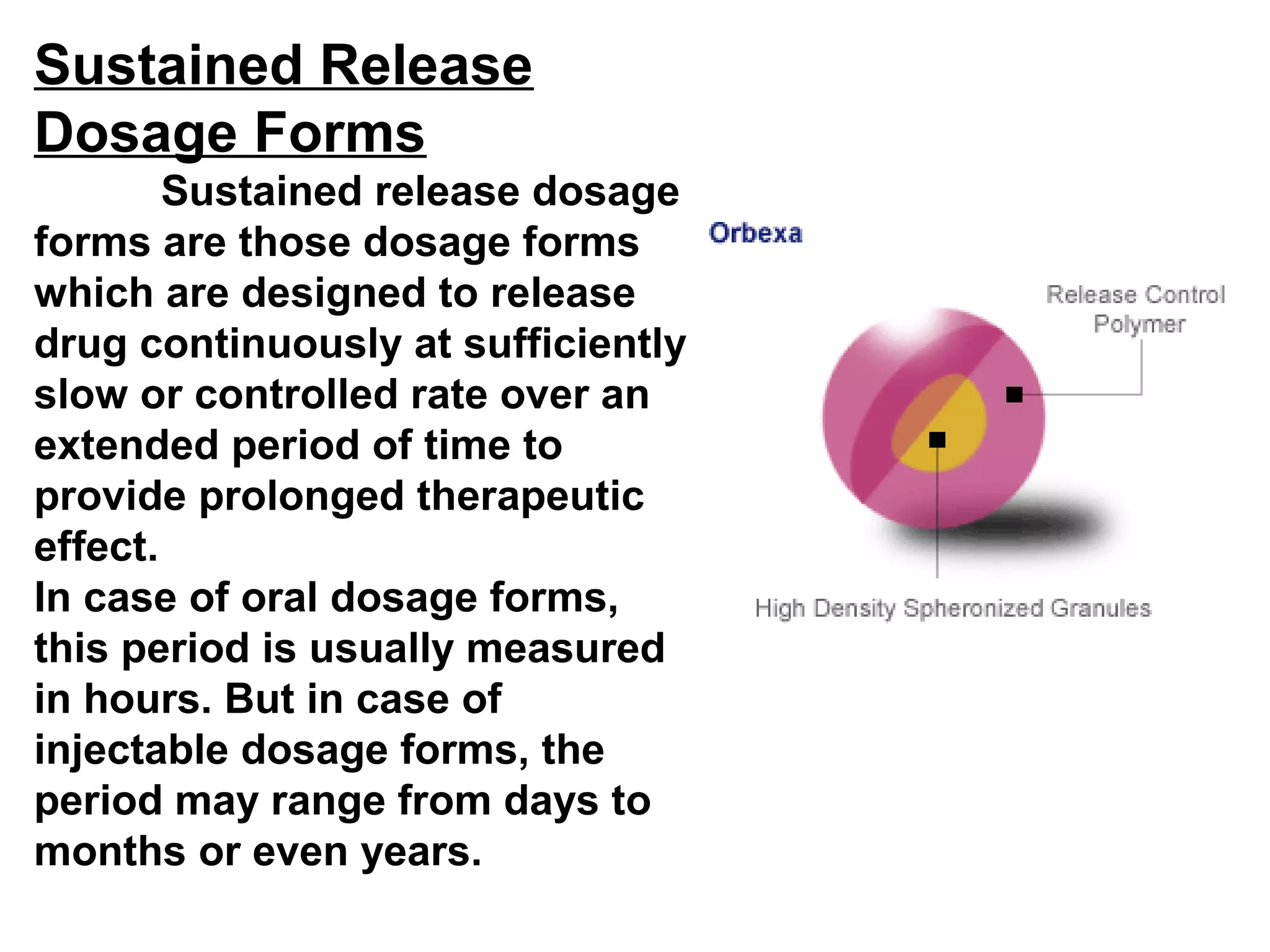 Sustained Release
Dosage Forms
Sustained release dosage
forms are those dosage forms
which are designed to release
drug continuously at sufficiently
slow or controlled rate over an
extended period of time to
provide prolonged therapeutic
effect.
In case of oral dosage forms,
this period is usually measured
in hours. But in case of
injectable dosage forms, the
period may range from days to
months or even years.