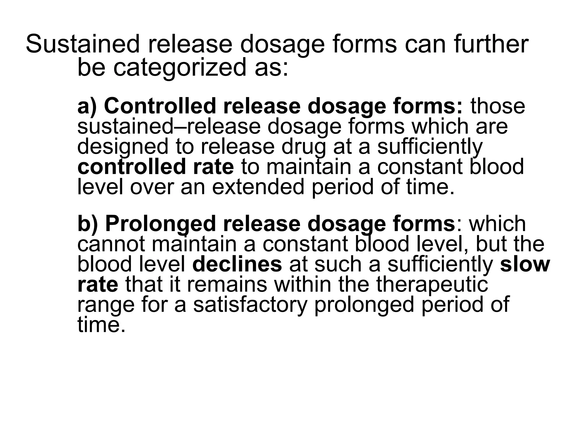 Sustained release dosage forms can further
be categorized as:
a) Controlled release dosage forms: those
sustained–release dosage forms which are
designed to release drug at a sufficiently
controlled rate to maintain a constant blood
level over an extended period of time.
b) Prolonged release dosage forms: which
cannot maintain a constant blood level, but the
blood level declines at such a sufficiently slow
rate that it remains within the therapeutic
range for a satisfactory prolonged period of
time.