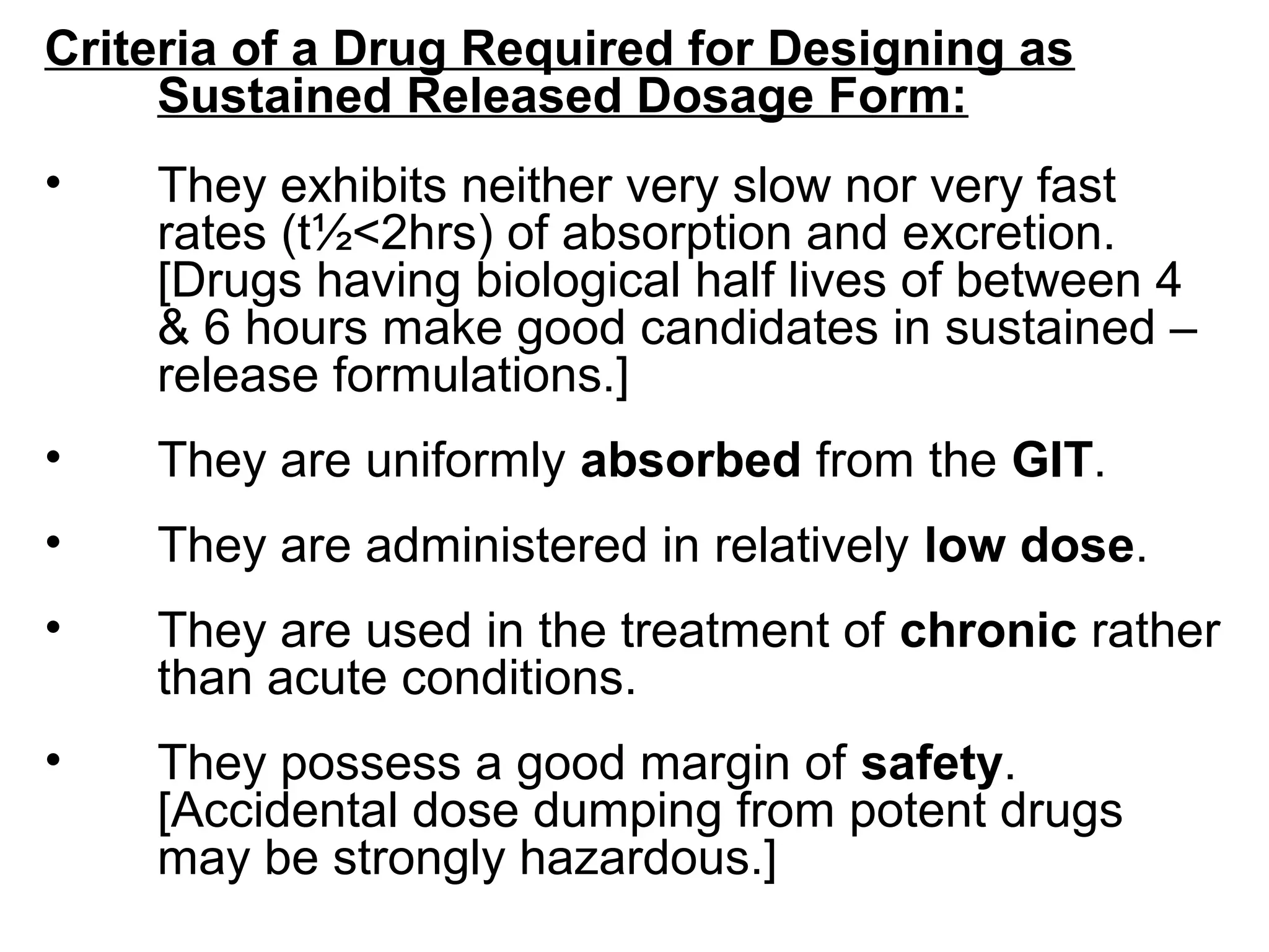 Criteria of a Drug Required for Designing as
Sustained Released Dosage Form:
• They exhibits neither very slow nor very fast
rates (t½<2hrs) of absorption and excretion.
[Drugs having biological half lives of between 4
& 6 hours make good candidates in sustained –
release formulations.]
• They are uniformly absorbed from the GIT.
• They are administered in relatively low dose.
• They are used in the treatment of chronic rather
than acute conditions.
• They possess a good margin of safety.
[Accidental dose dumping from potent drugs
may be strongly hazardous.]
 