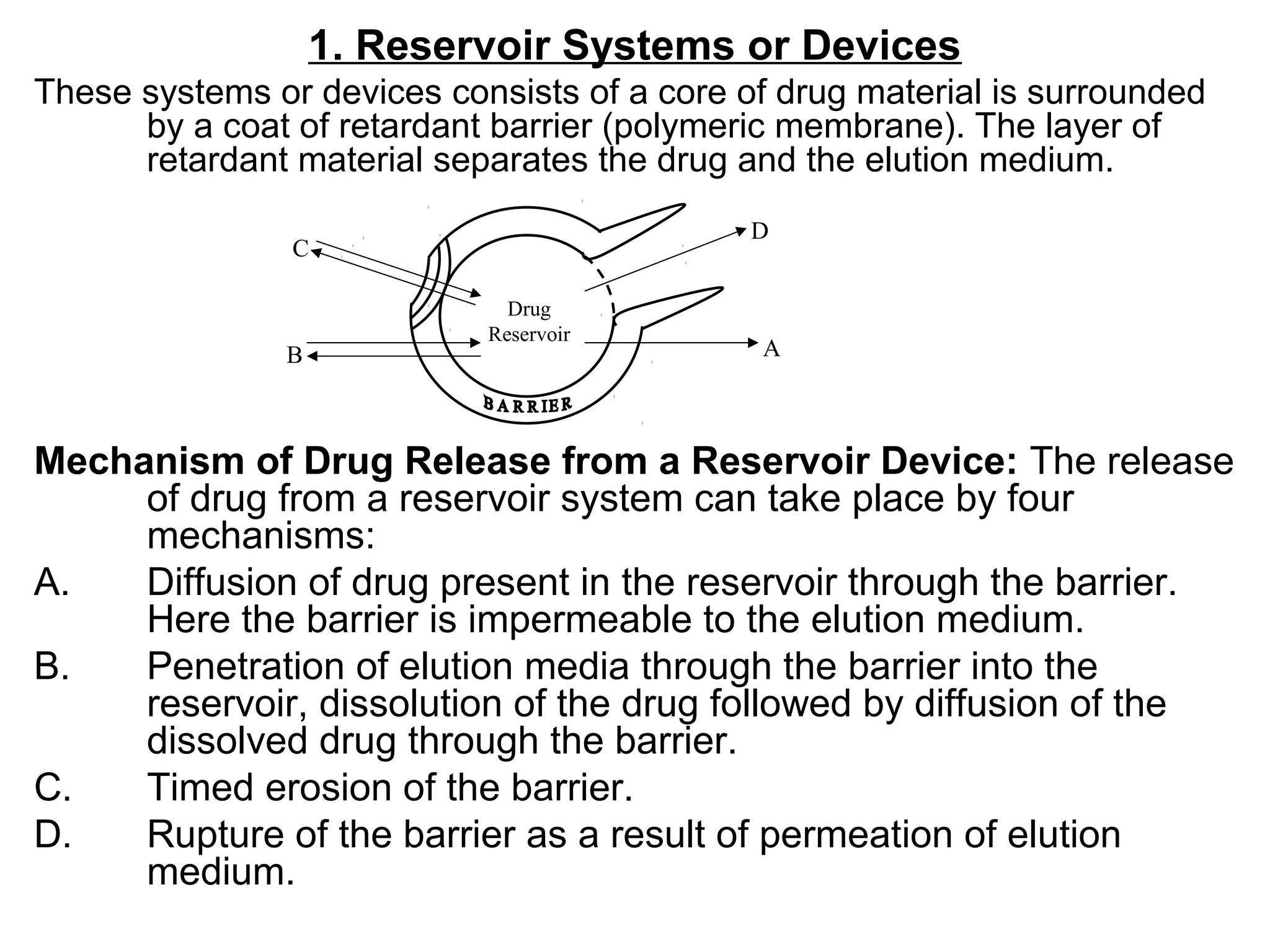 1. Reservoir Systems or Devices
These systems or devices consists of a core of drug material is surrounded
by a coat of retardant barrier (polymeric membrane). The layer of
retardant material separates the drug and the elution medium.
Mechanism of Drug Release from a Reservoir Device: The release
of drug from a reservoir system can take place by four
mechanisms:
A. Diffusion of drug present in the reservoir through the barrier.
Here the barrier is impermeable to the elution medium.
B. Penetration of elution media through the barrier into the
reservoir, dissolution of the drug followed by diffusion of the
dissolved drug through the barrier.
C. Timed erosion of the barrier.
D. Rupture of the barrier as a result of permeation of elution
medium.
Drug
Reservoir
C
B
D
A