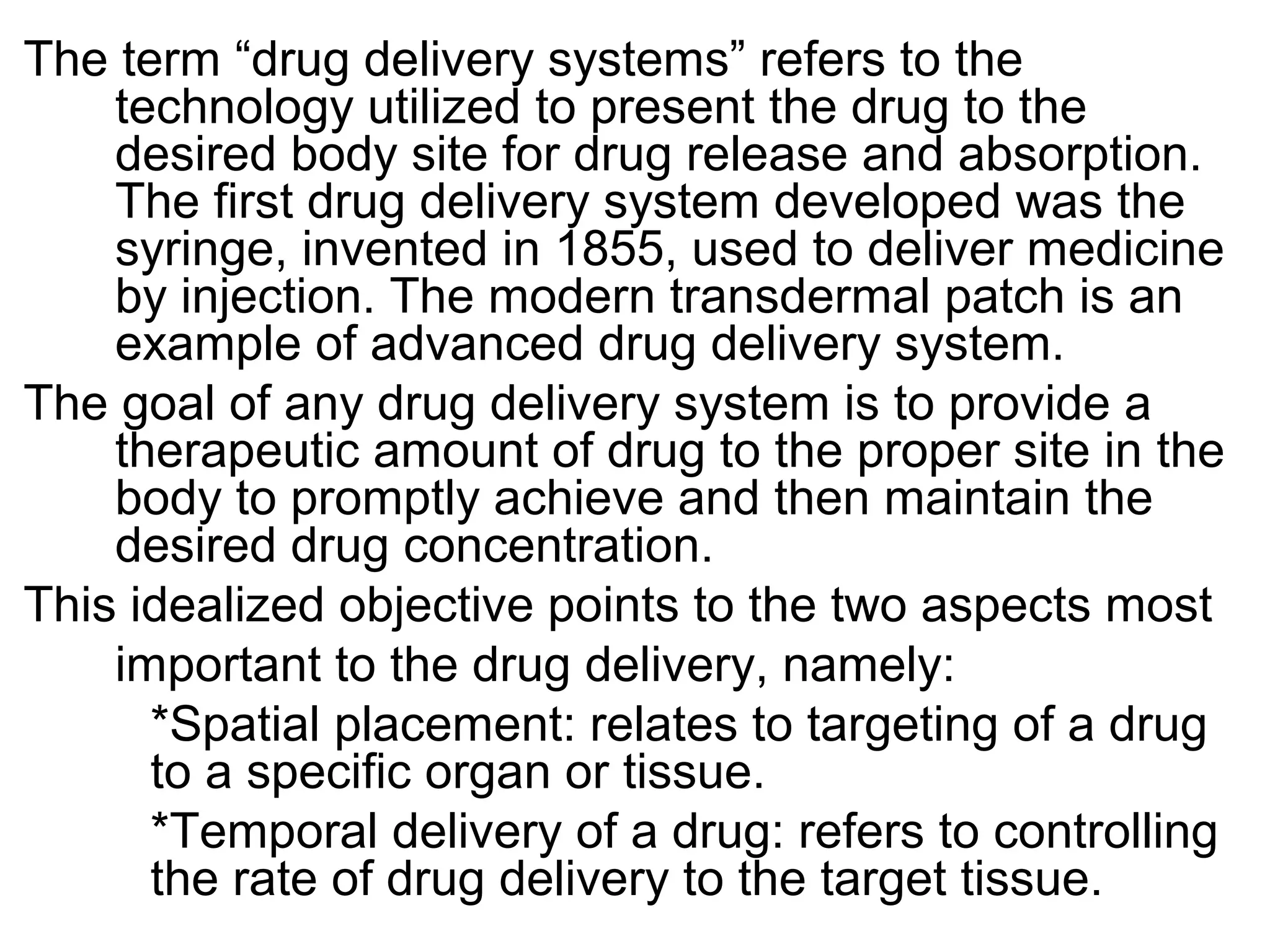 The term “drug delivery systems” refers to the
technology utilized to present the drug to the
desired body site for drug release and absorption.
The first drug delivery system developed was the
syringe, invented in 1855, used to deliver medicine
by injection. The modern transdermal patch is an
example of advanced drug delivery system.
The goal of any drug delivery system is to provide a
therapeutic amount of drug to the proper site in the
body to promptly achieve and then maintain the
desired drug concentration.
This idealized objective points to the two aspects most
important to the drug delivery, namely:
*Spatial placement: relates to targeting of a drug
to a specific organ or tissue.
*Temporal delivery of a drug: refers to controlling
the rate of drug delivery to the target tissue.