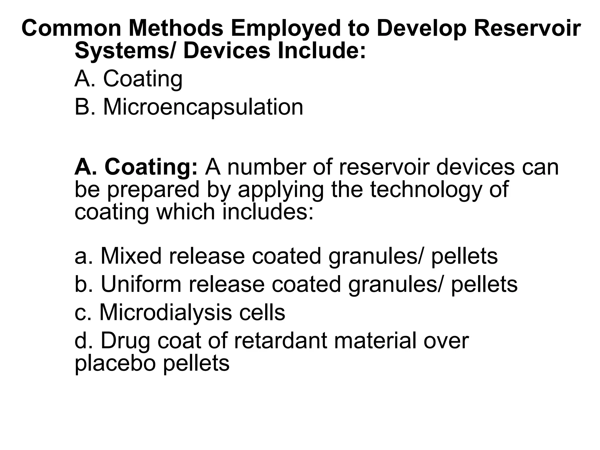 Common Methods Employed to Develop Reservoir
Systems/ Devices Include:
A. Coating
B. Microencapsulation
A. Coating: A number of reservoir devices can
be prepared by applying the technology of
coating which includes:
a. Mixed release coated granules/ pellets
b. Uniform release coated granules/ pellets
c. Microdialysis cells
d. Drug coat of retardant material over
placebo pellets