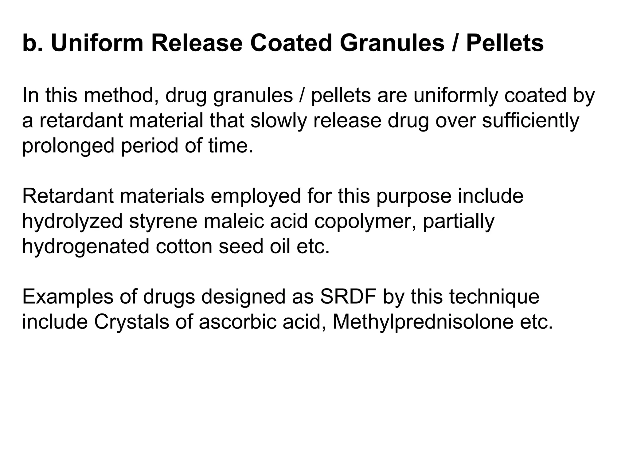 b. Uniform Release Coated Granules / Pellets
In this method, drug granules / pellets are uniformly coated by
a retardant material that slowly release drug over sufficiently
prolonged period of time.
Retardant materials employed for this purpose include
hydrolyzed styrene maleic acid copolymer, partially
hydrogenated cotton seed oil etc.
Examples of drugs designed as SRDF by this technique
include Crystals of ascorbic acid, Methylprednisolone etc.