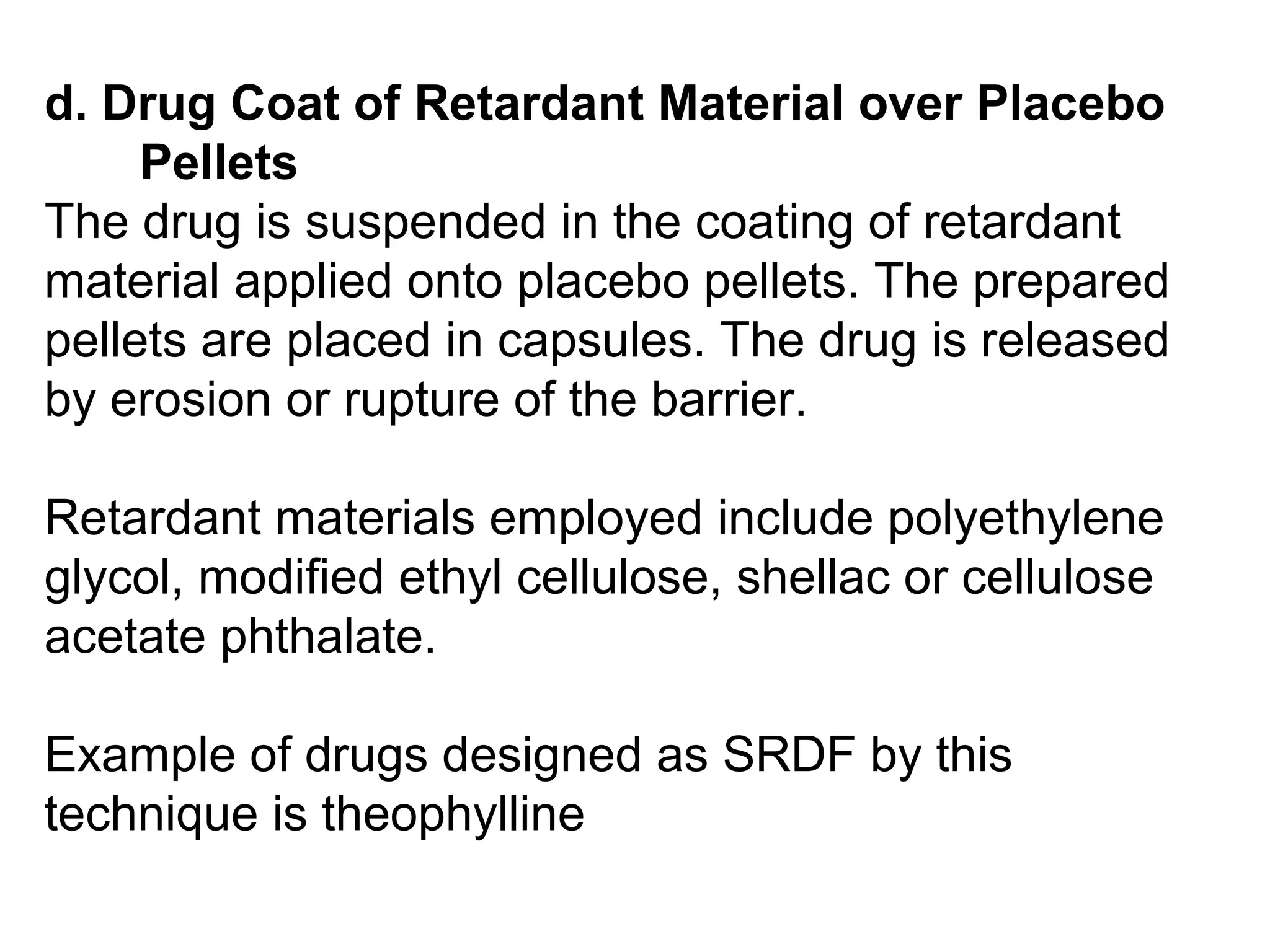 d. Drug Coat of Retardant Material over Placebo
Pellets
The drug is suspended in the coating of retardant
material applied onto placebo pellets. The prepared
pellets are placed in capsules. The drug is released
by erosion or rupture of the barrier.
Retardant materials employed include polyethylene
glycol, modified ethyl cellulose, shellac or cellulose
acetate phthalate.
Example of drugs designed as SRDF by this
technique is theophylline
